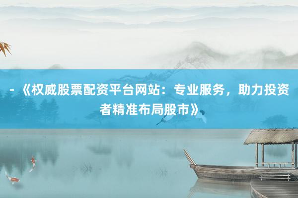 - 《权威股票配资平台网站：专业服务，助力投资者精准布局股市》