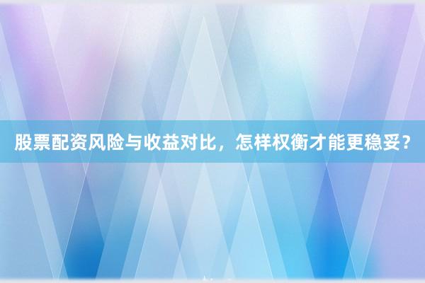 股票配资风险与收益对比，怎样权衡才能更稳妥？