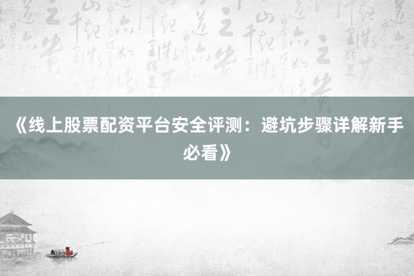 《线上股票配资平台安全评测：避坑步骤详解新手必看》