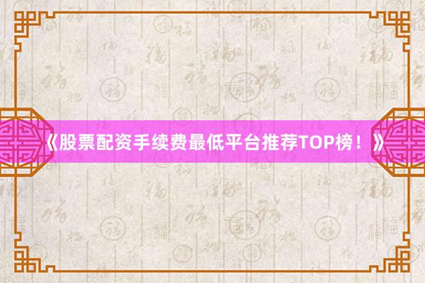 《股票配资手续费最低平台推荐TOP榜！》