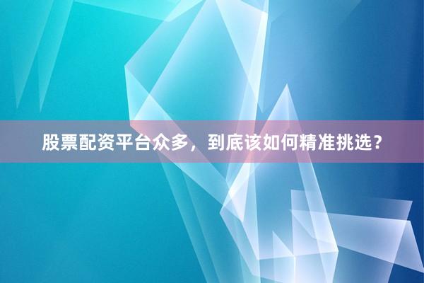 股票配资平台众多，到底该如何精准挑选？