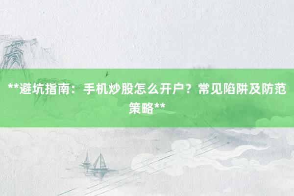 **避坑指南：手机炒股怎么开户？常见陷阱及防范策略**