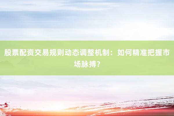 股票配资交易规则动态调整机制：如何精准把握市场脉搏？