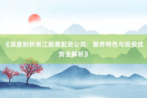 《深度剖析浙江股票配资公司：服务特色与投资优势全解析》