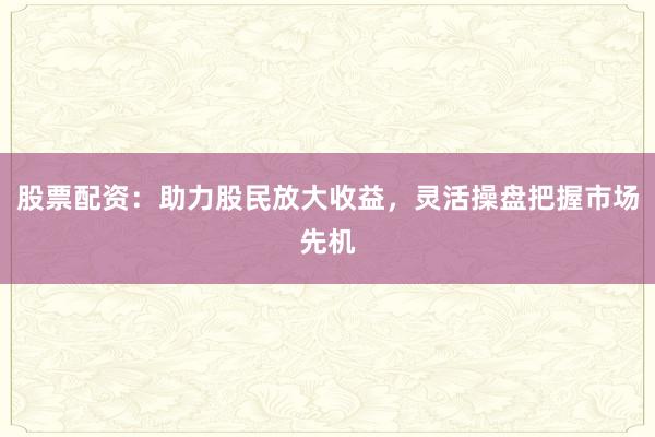 股票配资：助力股民放大收益，灵活操盘把握市场先机