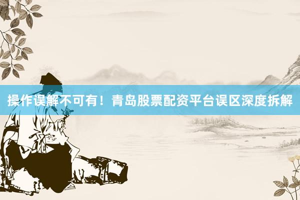 操作误解不可有！青岛股票配资平台误区深度拆解