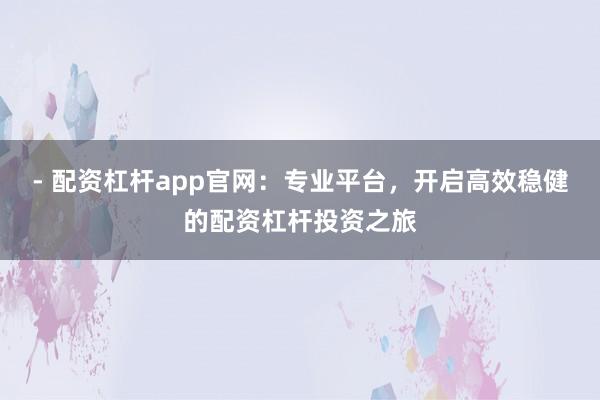 - 配资杠杆app官网:专业平台,开启高效稳健的配资杠杆投资之旅