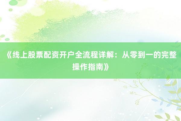 《线上股票配资开户全流程详解：从零到一的完整操作指南》