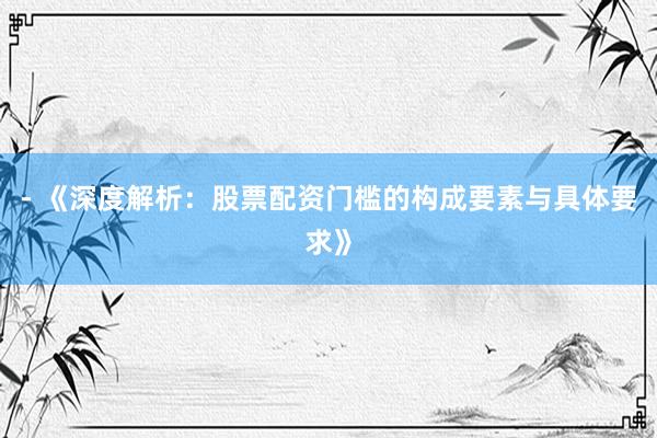 - 《深度解析：股票配资门槛的构成要素与具体要求》