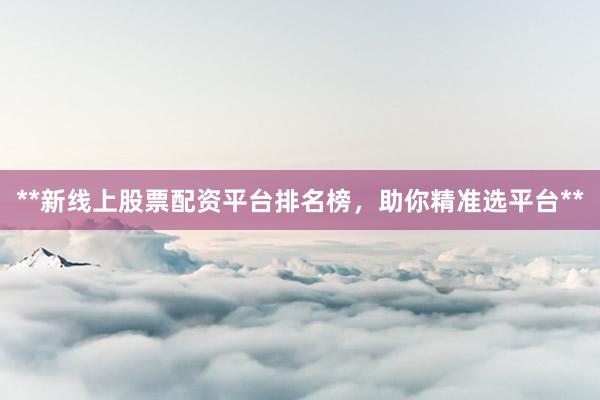 **新线上股票配资平台排名榜，助你精准选平台**