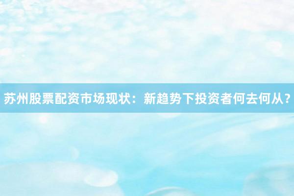 苏州股票配资市场现状:新趋势下投资者何去何从?