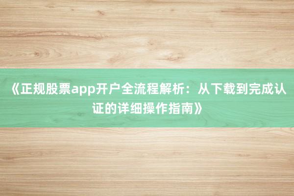 《正规股票app开户全流程解析：从下载到完成认证的详细操作指南》