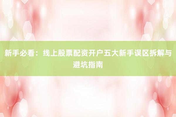 新手必看：线上股票配资开户五大新手误区拆解与避坑指南