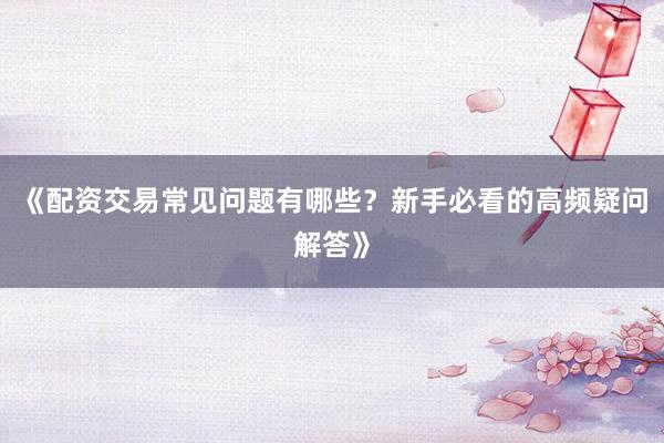《配资交易常见问题有哪些？新手必看的高频疑问解答》