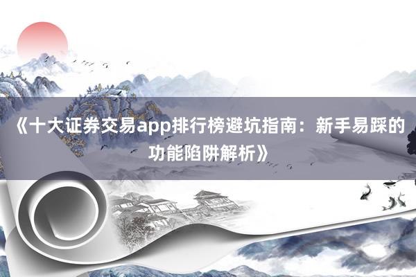 《十大证券交易app排行榜避坑指南：新手易踩的功能陷阱解析》