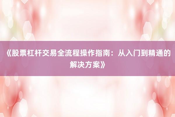 《股票杠杆交易全流程操作指南：从入门到精通的解决方案》