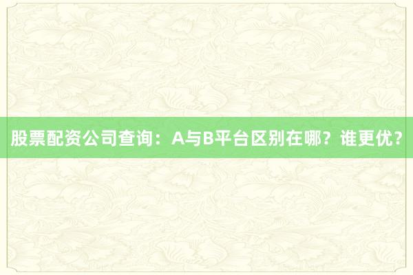 股票配资公司查询：A与B平台区别在哪？谁更优？