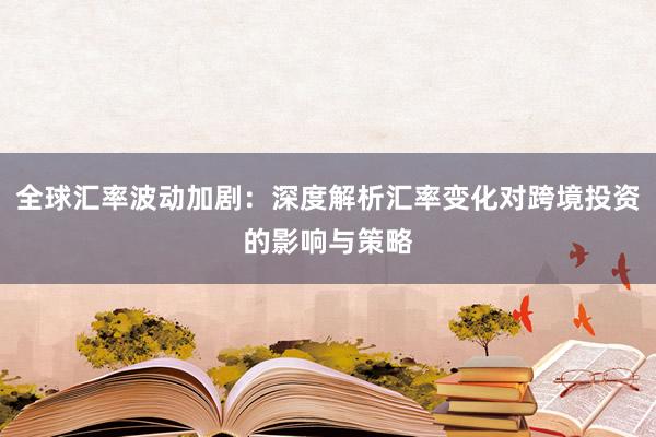 全球汇率波动加剧：深度解析汇率变化对跨境投资的影响与策略
