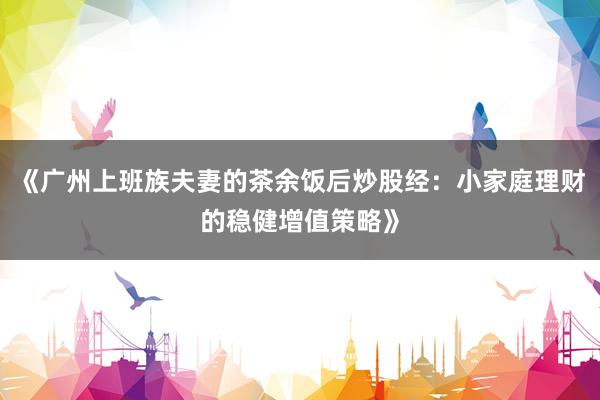 《广州上班族夫妻的茶余饭后炒股经：小家庭理财的稳健增值策略》