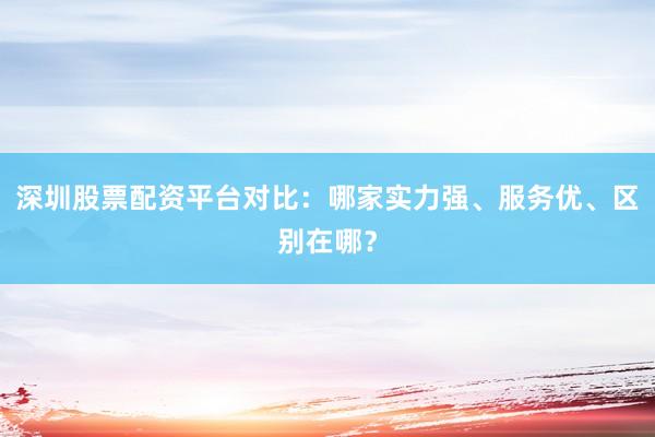 深圳股票配资平台对比：哪家实力强、服务优、区别在哪？