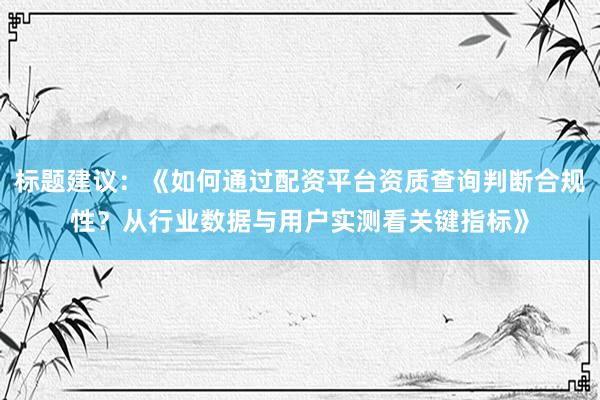 标题建议：《如何通过配资平台资质查询判断合规性？从行业数据与用户实测看关键指标》