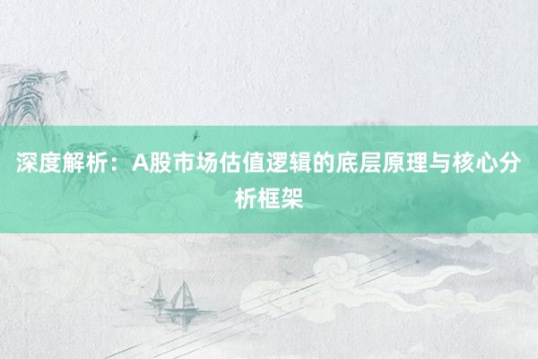 深度解析：A股市场估值逻辑的底层原理与核心分析框架