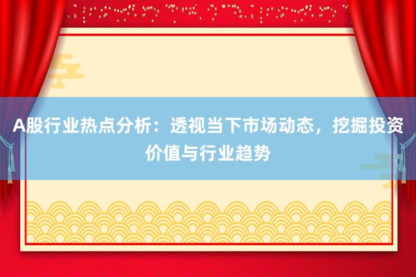 A股行业热点分析：透视当下市场动态，挖掘投资价值与行业趋势