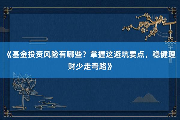 《基金投资风险有哪些？掌握这避坑要点，稳健理财少走弯路》