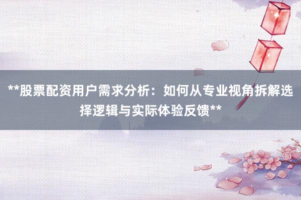 **股票配资用户需求分析：如何从专业视角拆解选择逻辑与实际体验反馈**