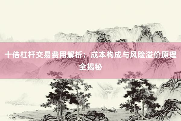 十倍杠杆交易费用解析：成本构成与风险溢价原理全揭秘