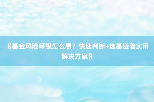 《基金风险等级怎么看？快速判断+选基避险实用解决方案》