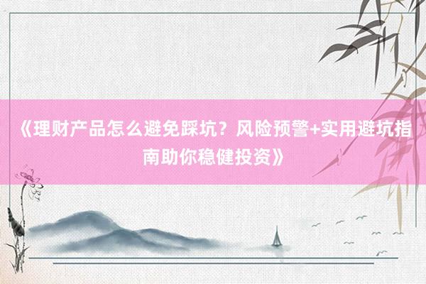 《理财产品怎么避免踩坑?风险预警+实用避坑指南助你稳健投资》