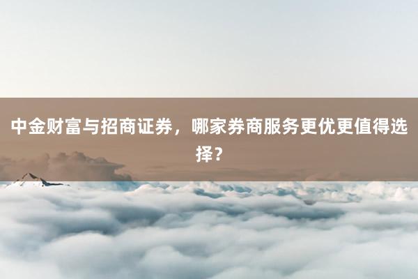 中金财富与招商证券，哪家券商服务更优更值得选择？