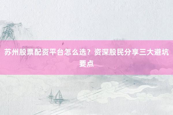 苏州股票配资平台怎么选？资深股民分享三大避坑要点