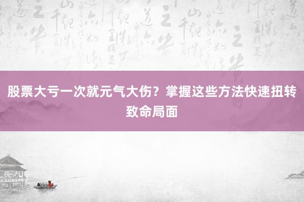 股票大亏一次就元气大伤？掌握这些方法快速扭转致命局面