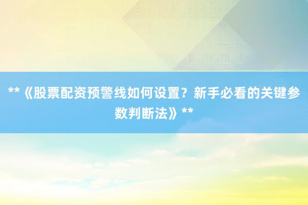 **《股票配资预警线如何设置？新手必看的关键参数判断法》**
