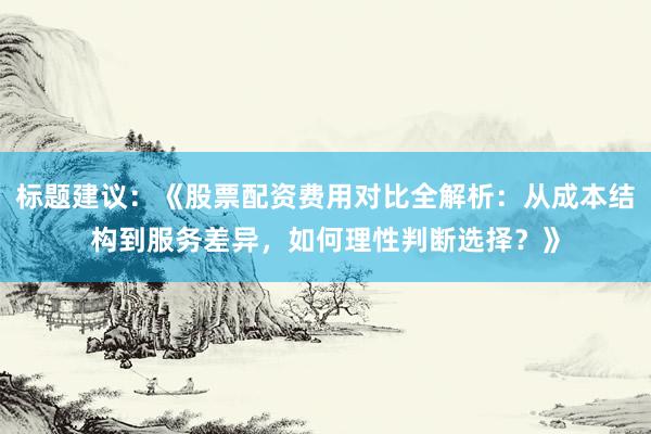 标题建议：《股票配资费用对比全解析：从成本结构到服务差异，如何理性判断选择？》