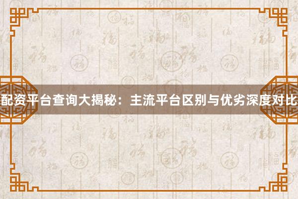 配资平台查询大揭秘:主流平台区别与优劣深度对比
