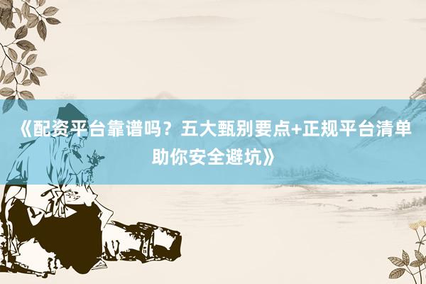 《配资平台靠谱吗？五大甄别要点+正规平台清单助你安全避坑》