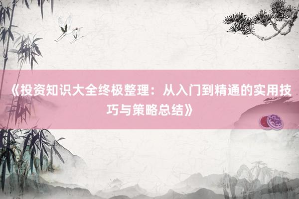 《投资知识大全终极整理：从入门到精通的实用技巧与策略总结》