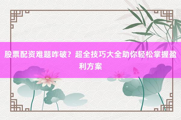 股票配资难题咋破？超全技巧大全助你轻松掌握盈利方案