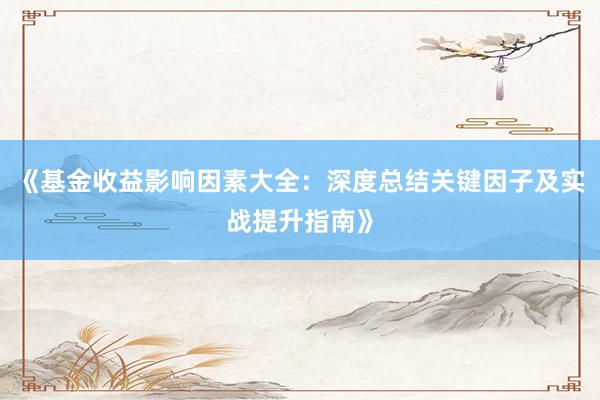 《基金收益影响因素大全：深度总结关键因子及实战提升指南》