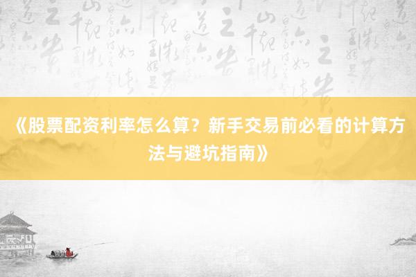《股票配资利率怎么算？新手交易前必看的计算方法与避坑指南》