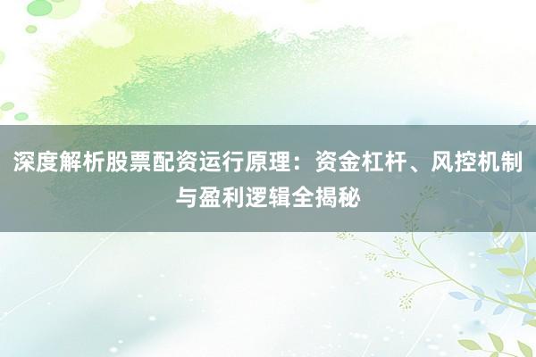 深度解析股票配资运行原理：资金杠杆、风控机制与盈利逻辑全揭秘