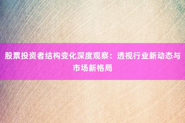 股票投资者结构变化深度观察：透视行业新动态与市场新格局