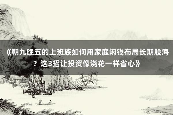 《朝九晚五的上班族如何用家庭闲钱布局长期股海？这3招让投资像浇花一样省心》