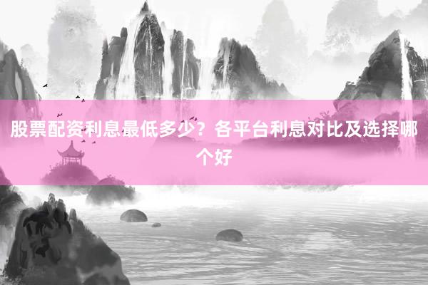 股票配资利息最低多少？各平台利息对比及选择哪个好