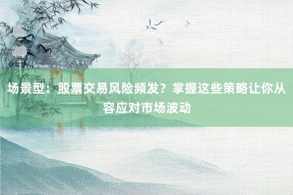 场景型：股票交易风险频发？掌握这些策略让你从容应对市场波动