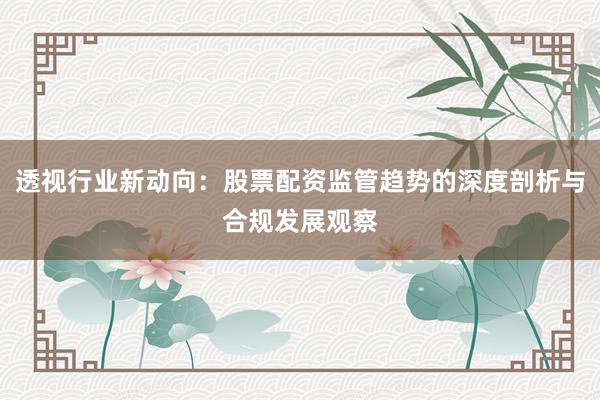 透视行业新动向：股票配资监管趋势的深度剖析与合规发展观察