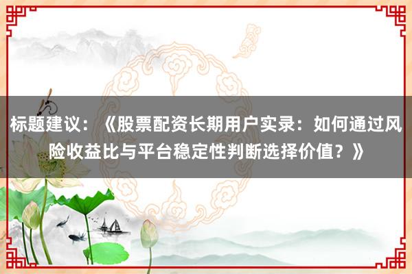 标题建议：《股票配资长期用户实录：如何通过风险收益比与平台稳定性判断选择价值？》